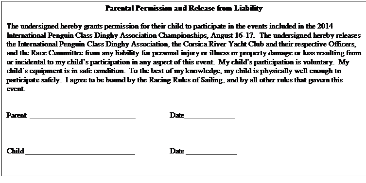 Text Box: Parental Permission and Release from Liability

The undersigned hereby grants permission for their child to participate in the events included in the 2014 International Penguin Class Dinghy Association Championships, August 16-17.  The undersigned hereby releases the International Penguin Class Dinghy Association, the Corsica River Yacht Club and their respective Officers, and the Race Committee from any liability for personal injury or illness or property damage or loss resulting from or incidental to my childs participation in any aspect of this event.  My childs participation is voluntary.  My childs equipment is in safe condition.  To the best of my knowledge, my child is physically well enough to participate safely.  I agree to be bound by the Racing Rules of Sailing, and by all other rules that govern this event.


Parent	___________________________		Date_____________



Child ____________________________		Date _____________


